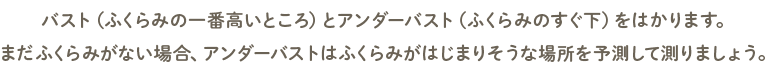 バスト（ふくらみの一番高いところ）とアンダーバスト（ふくらみのすぐ下）をはかります。まだふくらみがない場合、アンダーバストはふくらみがはじまりそうな場所を予測して測りましょう。