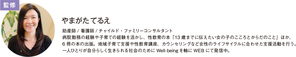 監修 やまがた てるえ さん助産師 / 看護師 / チャイルド・ファミリーコンサルタント 病院勤務の経験や子育ての経験を活かし、性教育の本「13 歳までに伝えたい女の子のこころとからだのこと」ほか、 6 冊の本の出版。地域子育て支援や性教育講座、カウンセリングなど女性のライフサイクルに合わせた支援活動を行う。 一人ひとりが自分らしく生きられる社会のために Well-being を軸に WEB にて発信中。