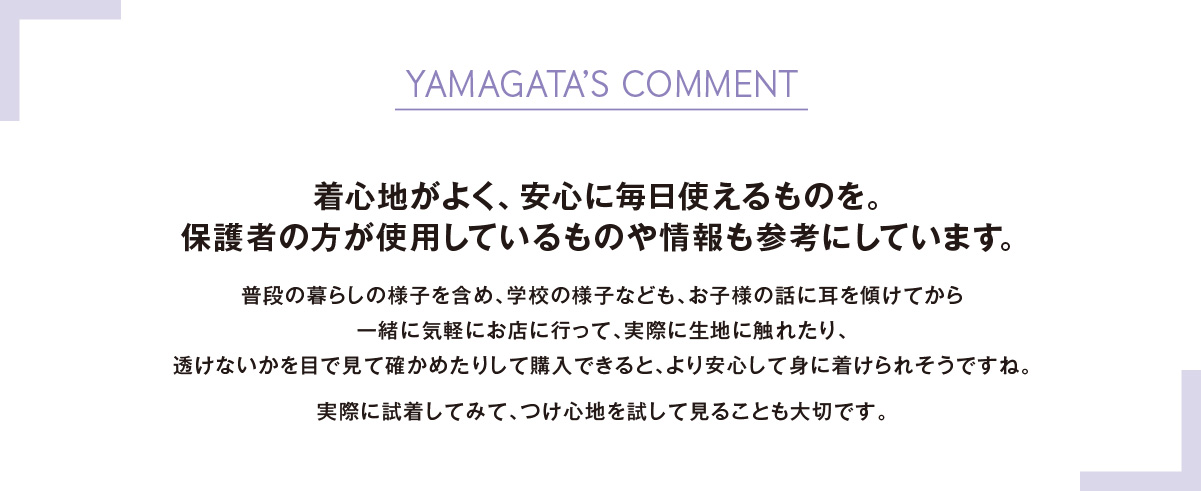 YAMAGATA’S COMMENT着心地がよく、安心に毎日使えるものを。保護者の方が使用しているものや情報も参考にしています。 普段の暮らしの様子を含め、学校の様子なども、お子様の話に耳を傾けてから一緒に気軽にお店に行って、実際に生地に触れたり、透けないかを目で見て確かめたりして購入できると、より安心して身に着けられそうですね。実際に試着してみて、つけ心地を試して見ることも大切です。