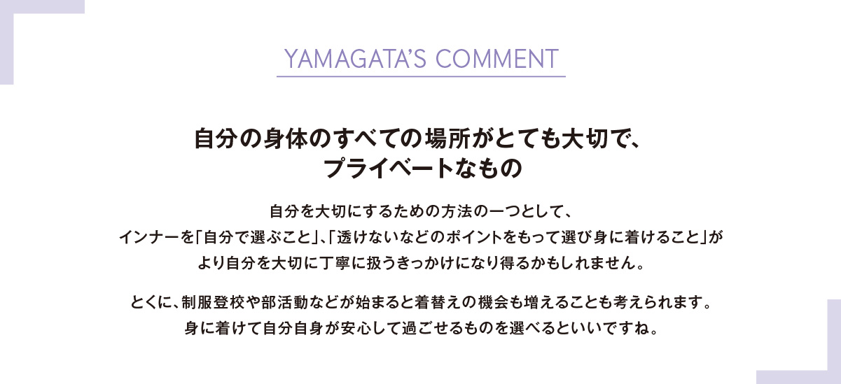 YAMAGATA’S COMMENT自分の身体のすべての場所がとても大切で、プライベートなもの自分を大切にするための方法の一つとして、インナーを「自分で選ぶこと」、「透けないなどのポイントをもって選び身に着けること」がより自分を大切に丁寧に扱うきっかけになり得るかもしれません。とくに、制服登校や部活動などが始まると着替えの機会も増えることも考えられます。身に着けて自分自身が安心して過ごせるものを選べるといいですね。