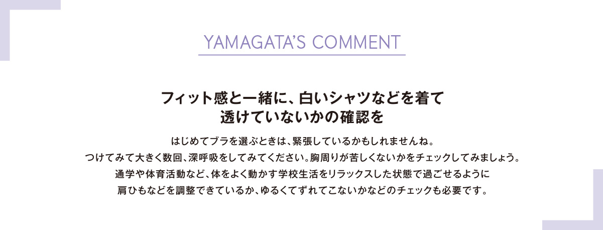 YAMAGATA’S COMMENTフィット感と一緒に、白いシャツなどを着て透けていないかの確認をはじめてブラを選ぶときは、緊張しているかもしれませんね。つけてみて大きく数回、深呼吸をしてみてください。胸周りが苦しくないかをチェックしてみましょう。通学や体育活動など、体をよく動かす学校生活をリラックスした状態で過ごせるように肩ひもなどを調整できているか、ゆるくてずれてこないかなどのチェックも必要です。
