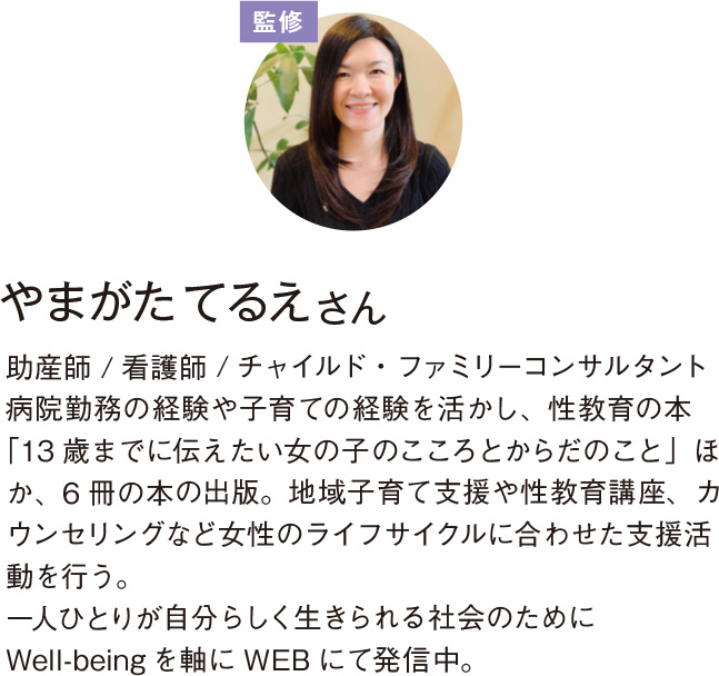 監修 やまがた てるえ さん助産師 / 看護師 / チャイルド・ファミリーコンサルタント 病院勤務の経験や子育ての経験を活かし、性教育の本「13 歳までに伝えたい女の子のこころとからだのこと」ほか、 6 冊の本の出版。地域子育て支援や性教育講座、カウンセリングなど女性のライフサイクルに合わせた支援活動を行う。 一人ひとりが自分らしく生きられる社会のために Well-being を軸に WEB にて発信中。