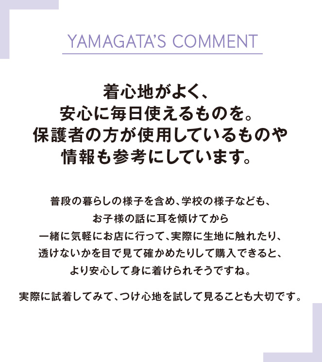 YAMAGATA’S COMMENT着心地がよく、安心に毎日使えるものを。保護者の方が使用しているものや情報も参考にしています。 普段の暮らしの様子を含め、学校の様子なども、お子様の話に耳を傾けてから一緒に気軽にお店に行って、実際に生地に触れたり、透けないかを目で見て確かめたりして購入できると、より安心して身に着けられそうですね。実際に試着してみて、つけ心地を試して見ることも大切です。