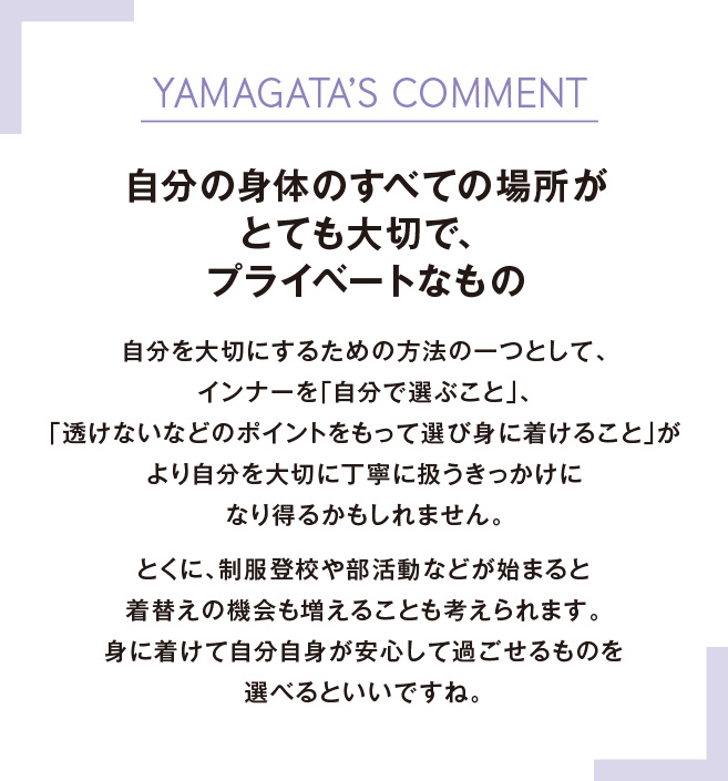 YAMAGATA’S COMMENT自分の身体のすべての場所がとても大切で、プライベートなもの自分を大切にするための方法の一つとして、インナーを「自分で選ぶこと」、「透けないなどのポイントをもって選び身に着けること」がより自分を大切に丁寧に扱うきっかけになり得るかもしれません。とくに、制服登校や部活動などが始まると着替えの機会も増えることも考えられます。身に着けて自分自身が安心して過ごせるものを選べるといいですね。