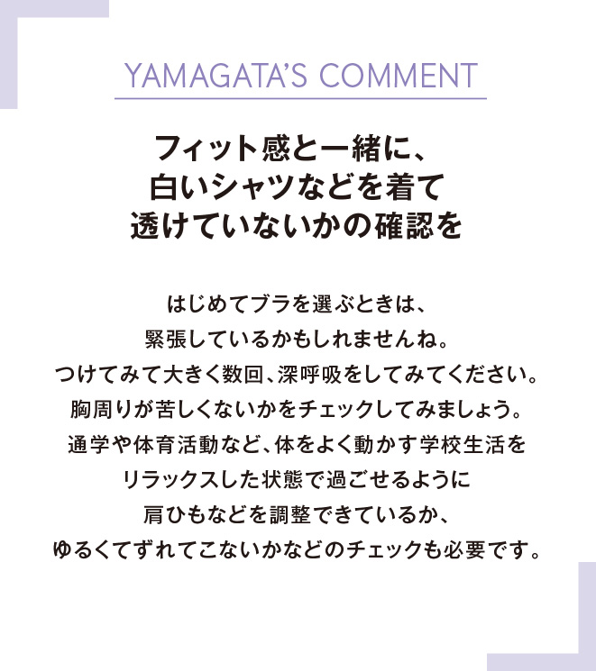 YAMAGATA’S COMMENTフィット感と一緒に、白いシャツなどを着て透けていないかの確認をはじめてブラを選ぶときは、緊張しているかもしれませんね。つけてみて大きく数回、深呼吸をしてみてください。胸周りが苦しくないかをチェックしてみましょう。通学や体育活動など、体をよく動かす学校生活をリラックスした状態で過ごせるように肩ひもなどを調整できているか、ゆるくてずれてこないかなどのチェックも必要です。