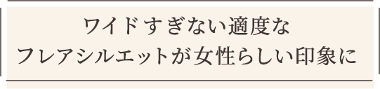 ワイドすぎない適度なフレアシルエットが女性らしい印象に
