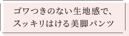 ゴワつきのない生地感で、スッキリはける美脚パンツ