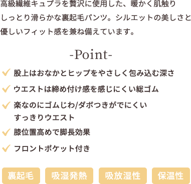 高級繊維キュプラを贅沢に使用した、暖かく肌触り しっとり滑らかな裏起毛パンツ。シルエットの美しさと優しいフィット感を兼ね備えています。 point ★股上はおなかとヒップをやさしく包み込む深さ ★ウエストは締め付け感を感じにくい総ゴム ★楽なのにゴムじわ、ダボつきがでにくいすっきりウエスト ★膝位置高めで脚長効果 ★フロントポケット付き 【裏起毛】【吸湿発熱】【吸放湿性】【保温性】