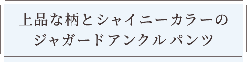 上品な柄とシャイニーカラーのジャガードアンクルパンツ