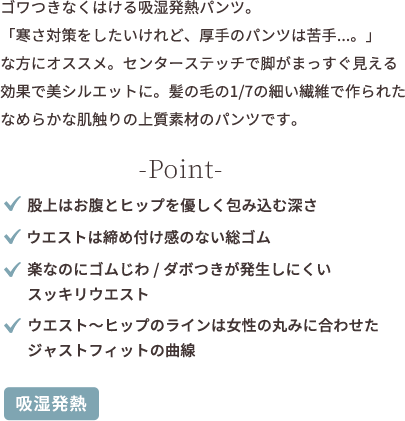 ゴワつきなくはける吸湿発熱パンツ。「寒さ対策をしたいけれど、厚手のパンツは苦手...。」な方にオススメ。センターステッチで point ★股上はお腹とヒップを優しく包み込む深さ ★ウエストは締め付け感のない総ゴム ★楽なのにゴムじわ、ダボつきが発生しにくいすっきりウエスト ★ウエストからヒップのラインは女性の丸みに合わせたジャストフィットの曲線 【吸湿発熱】