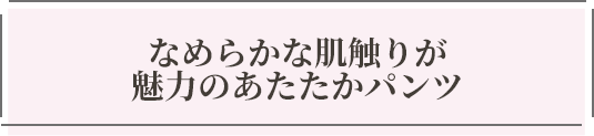 なめらかな肌触りが魅力のあたたかパンツ