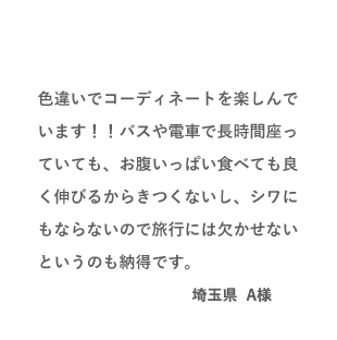 VOICE01 色違いでコーディネートを楽しんでいます!!バスや電車で長時間座っていても、お腹いっぱい食べても良く伸びるからきつくないし、シワにもならないので旅行には欠かせないというのも納得です。(埼玉県 A様)