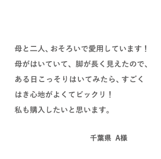 VOICE02 母と二人、おそろいで愛用しています!母がはいていて、脚が長く見えたので、ある日こっそりはいてみたら、すごくはき心地がよくてビックリ!私も購入したいと思います。(千葉県 A様)