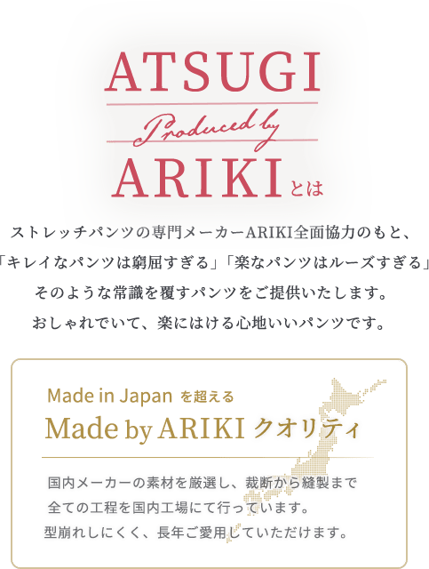ARIKIとは ストレッチパンツの専門メーカーARIKI全面協力のもと、「キレイなパンツは窮屈すぎる」「楽なパンツはルーズすぎる」 そのような常識を覆すパンツをご提供いたします。おしゃれでいて、 楽にはける心地いいパンツです。/Made in Japanを超えるMade by ARIKIクオリティ 国内メーカーの素材を厳選し、裁断から縫製まで全ての工程を国内工場にて行っています。型崩れしにくく、長年ご愛用していただけます。
