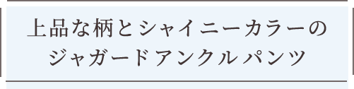 上品な柄とシャイニーカラーのジャガードアンクルパンツ