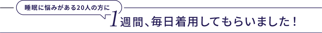 睡眠に悩みがある20人の方に１週間、毎日着用してもらいました！
