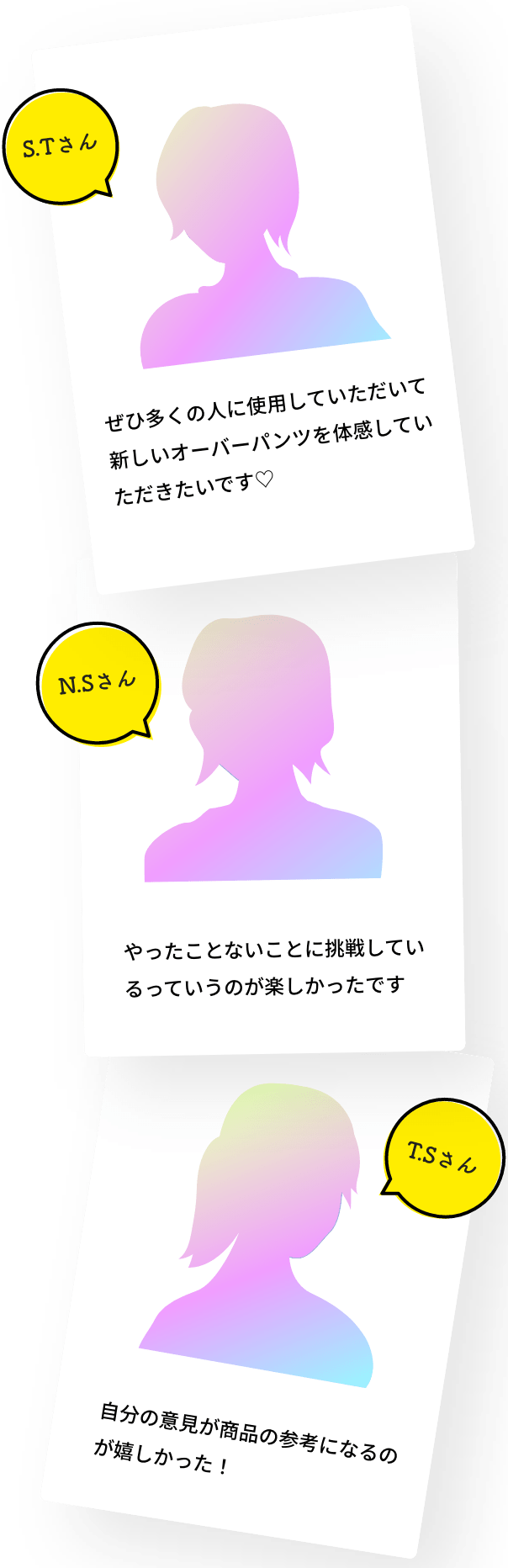 STさん ぜひ多くの人に使用していただいて新しいオーバーパンツを体感していただきたいです。NSさん やったことないことに挑戦しているっていうのが楽しかったです。TSさん 自分の意見が商品の参考になるのが嬉しかった！