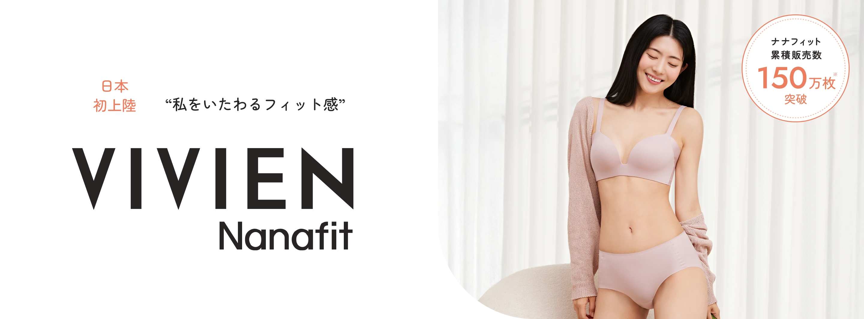 韓国発、日本初上陸のVIVIEN Nanafit。柔らかで楽な着心地を叶えるノンワイヤーブラなど、毎日つけたくなるような快適さをお届けします。