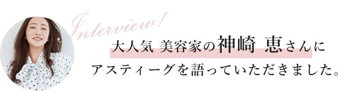 interview大人気美容家の神崎恵さんにアスティーグを語っていただきました。