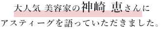 interview大人気美容家の神崎恵さんにアスティーグを語っていただきました。