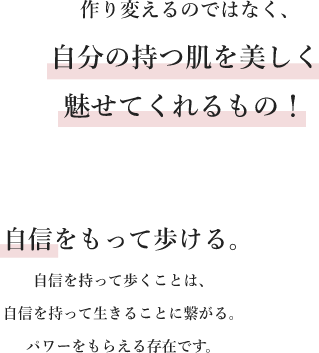 作り変えるのではなく、自分の持つ肌を美しく魅せてくれるもの！・自信をもって歩ける。自信を持って歩くことは、自信をもって生きることに繋がる。パワーをもらえる存在です。