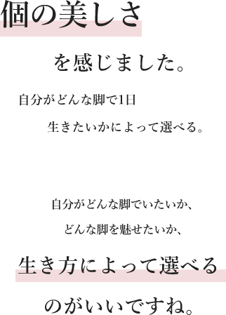 個の美しさを感じました。自分がどんな脚で1日生きたいかによって選べる。自分がどんな脚でいたいか、どんな脚を魅せたいか、生き方によって選べるのがいいですね。