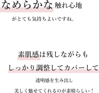 なめらかな触れ心地がとても気持ちよいですね。素肌感は残しながらもしっかり調節してカバーして透明感を生み出し美しく魅せてくれるのが素晴らしい！