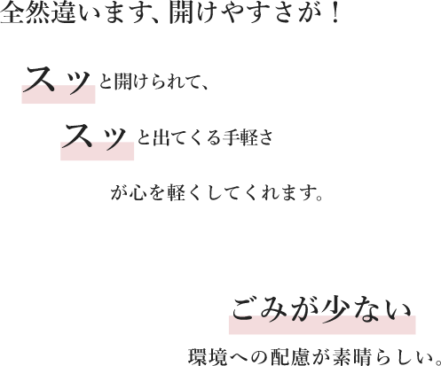 全然違います、開けやすさが！スッと開けられて、スッと出てくる手軽さが心を軽くしてくれます。ごみが少ない環境への配慮が素晴らしい。