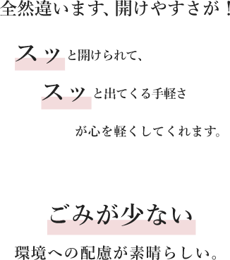 全然違います、開けやすさが！スッと開けられて、スッと出てくる手軽さが心を軽くしてくれます。ごみが少ない環境への配慮が素晴らしい。