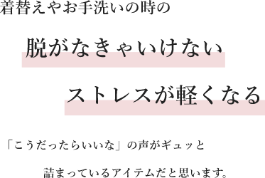 着替えやお手洗いの時の脱がなきゃいけないストレスが軽くなる「こうだったらいいな」の声がギュッと詰まっているアイテムだと思います。