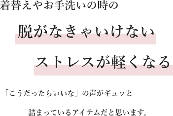 着替えやお手洗いの時の脱がなきゃいけないストレスが軽くなる「こうだったらいいな」の声がギュッと詰まっているアイテムだと思います。