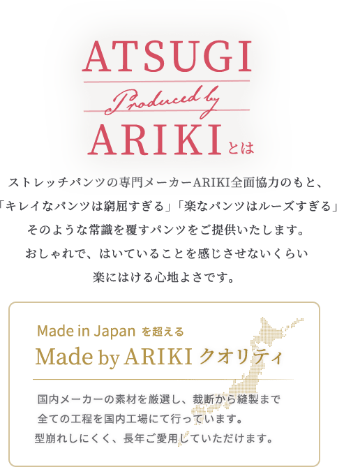ARIKIとは　 ストレッチパンツの専門メーカーARIKI全面協力のもと、
 「キレイなパンツは窮屈すぎる」「楽なパンツはルーズすぎる」 そのような常識を覆すパンツをご提供いたします。おしゃれで、はいていることを感じさせないくらい楽にはける心地よさです。/Made in Japanを超えるMade by ARIKIクオリティ　  国内メーカーの素材を厳選し、裁断から縫製まで全ての工程を国内工場にて行っています。型崩れしにくく、長年ご愛用していただけます。
