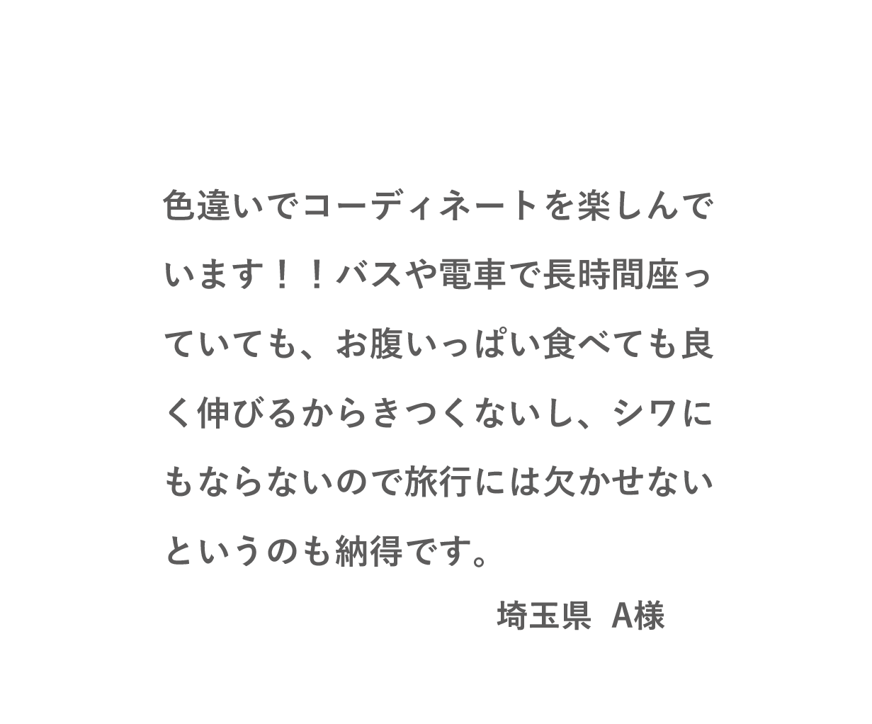 VOICE01 色違いでコーディネートを楽しんでいます！！バスや電車で長時間座っていても、お腹いっぱい食べても良く伸びるからきつくないし、シワにもならないので旅行には欠かせないというのも納得です。（埼玉県 A様）