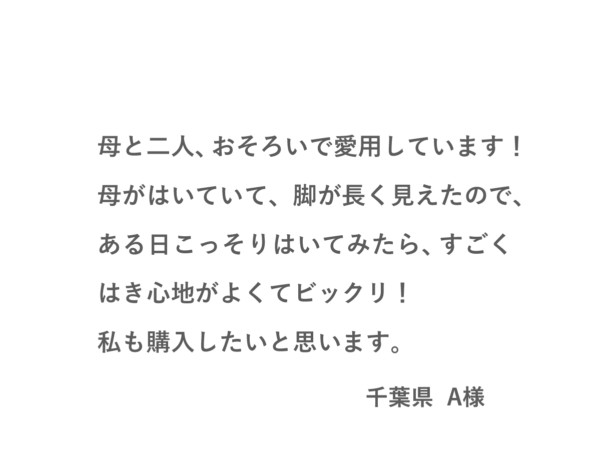 VOICE02 母と二人、おそろいで愛用しています！母がはいていて、脚が長く見えたので、ある日こっそりはいてみたら、すごくはき心地がよくてビックリ！私も購入したいと思います。（千葉県 A様）