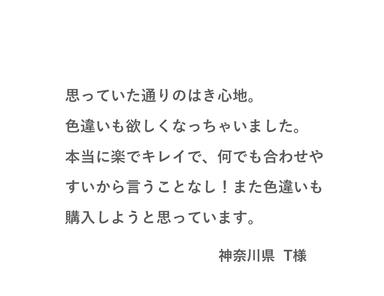 VOICE03 思っていた通りのはき心地。色違いも欲しくなっちゃいました。本当に楽でキレイで、何でも合わせやすいから言うことなし！また色違いも購入しようと思っています。（神奈川県 T様）