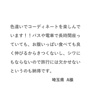 VOICE01 色違いでコーディネートを楽しんでいます！！バスや電車で長時間座っていても、お腹いっぱい食べても良く伸びるからきつくないし、シワにもならないので旅行には欠かせないというのも納得です。（埼玉県 A様）