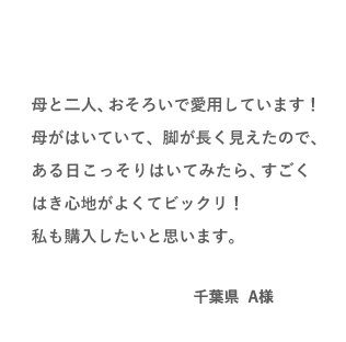 VOICE02 母と二人、おそろいで愛用しています！母がはいていて、脚が長く見えたので、ある日こっそりはいてみたら、すごくはき心地がよくてビックリ！私も購入したいと思います。（千葉県 A様）