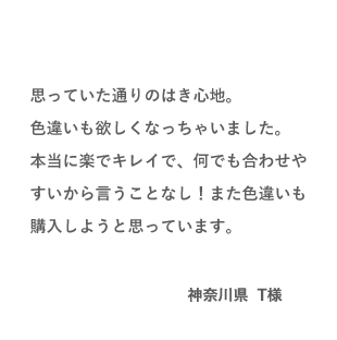 VOICE03 思っていた通りのはき心地。色違いも欲しくなっちゃいました。本当に楽でキレイで、何でも合わせやすいから言うことなし！また色違いも購入しようと思っています。（神奈川県 T様）