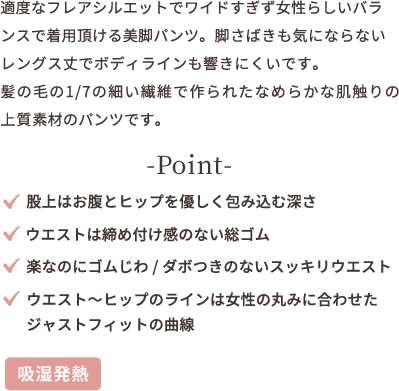 ゴワつきなくはける吸湿発熱パンツ。「寒さ対策をしたいけれど、厚手のパンツは苦手...。」な方にオススメ。センターステッチで脚がまっすぐ見える効果で美シルエットに。髪の毛の1/7の細いなめらかな肌触りの上質素材のパンツです。 point ★股上はお腹とヒップを優しく包み込む深さ ★ウエストは締め付け感のない総ゴム ★楽なのにゴムじわ、ダボつきのないスッキリウエスト ★ウエストからヒップのラインは女性の丸みに合わせたジャストフィットの曲線 【吸湿発熱】