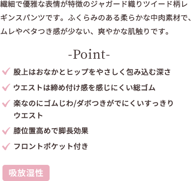 繊細で優雅な表情が特徴のジャガード織りツイー ド柄レギンスパンツです。 ふくらみのある柔らかな中肉素材で、ムレやベタ つき感が少ない、爽やかな肌触りです。 point ★股上はお腹とヒップを優しく包み込む深さ ★ウエストは締め付け感のでにくい総ゴム ★楽なのにゴムじわ、ダボつきが発生しにくいスッキリウエスト ★膝位置高めで足長効果 ★フロントポケット付き
