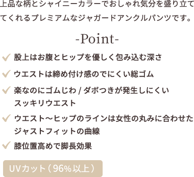 上品な柄とシャイニーカラーでおしゃれ気分を盛り立ててくれるプレミアムなジャガードアンクルパンツです。point ★股上はお腹とヒップを優しく包み込む深さ ★ウエストは締め付け感のでにくい総ゴム ★楽なのにゴムじわ、ダボつきが発生しにくいスッキリウエスト ★ウエストからヒップのラインは女性の丸みに合わせたジャストフィットの曲線 ★膝位置高めで脚長効果 【UVカット（96%以上）】