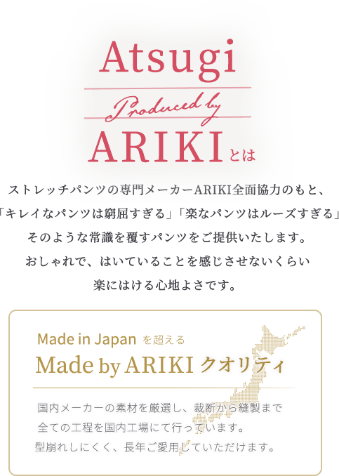 ARIKIとは　 ストレッチパンツの専門メーカーARIKI全面協力のもと、「キレイなパンツは窮屈すぎる」「楽なパンツはルーズすぎる」 そのような常識を覆すパンツをご提供いたします。おしゃれで、はいていることを感じさせないくらい楽にはける心地よさです。/Made in Japanを超えるMade by ARIKIクオリティ　国内メーカーの素材を厳選し、裁断から縫製まで全ての工程を国内工場にて行っています。型崩れしにくく、長年ご愛用していただけます。