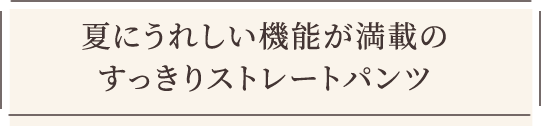 夏にうれしい機能が満載のすっきりストレートパンツ