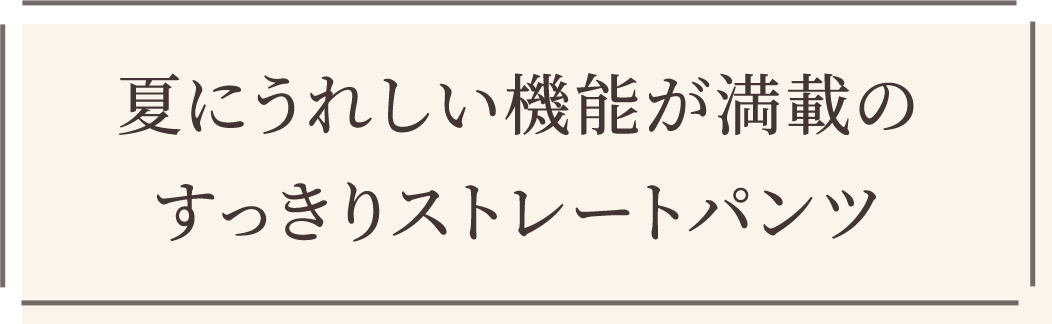夏にうれしい機能が満載のすっきりストレートパンツ