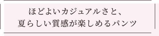 ほどよいカジュアルさと、夏らしい質感が楽しめるパンツ