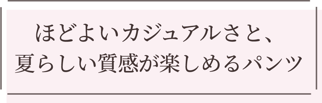 ほどよいカジュアルさと、夏らしい質感が楽しめるパンツ
