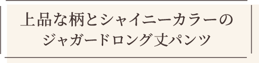 上品な柄とシャイニーカラーのジャガードロング丈パンツ