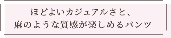 ほどよいカジュアルさと、麻のような質感が楽しめるパンツ