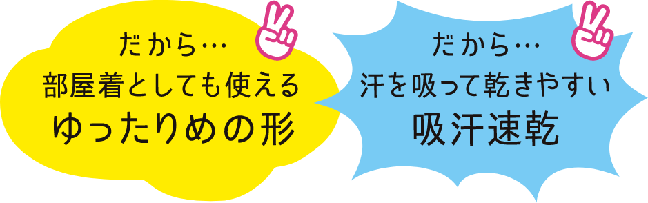 だから。。。部屋着として使えるゆったり目の形に汗を吸って乾きやすい吸汗速乾