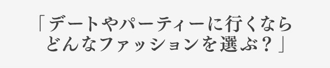 「デートやパーティーに行くなら どんなファッションを選ぶ？」